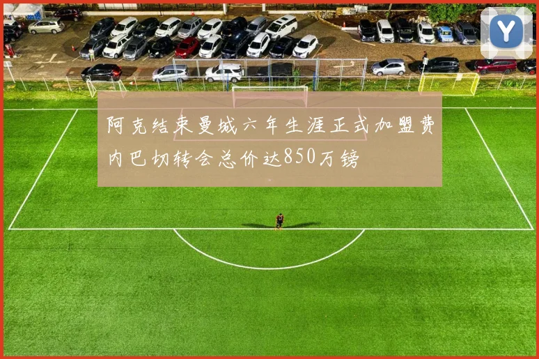 阿克结束曼城六年生涯正式加盟费内巴切转会总价达850万镑