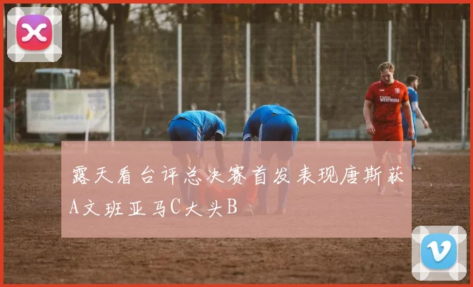 露天看台评总决赛首发表现唐斯获A文班亚马C大头B