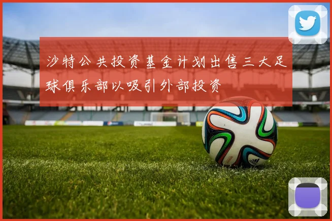沙特公共投资基金计划出售三大足球俱乐部以吸引外部投资