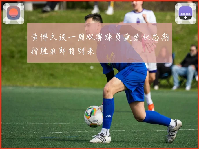 黄博文谈一周双赛球员疲劳状态期待胜利即将到来