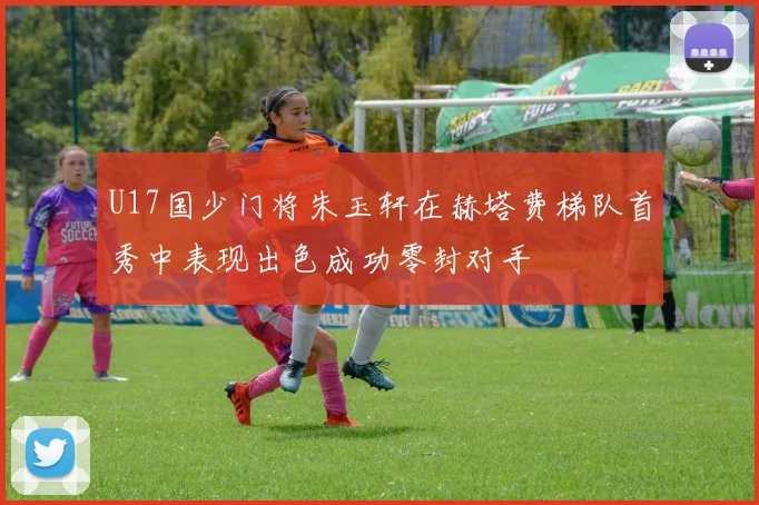 U17国少门将朱玉轩在赫塔费梯队首秀中表现出色成功零封对手