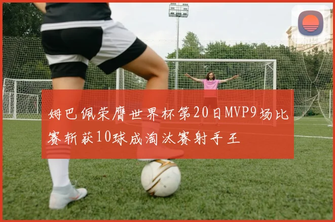 姆巴佩荣膺世界杯第20日MVP9场比赛斩获10球成淘汰赛射手王
