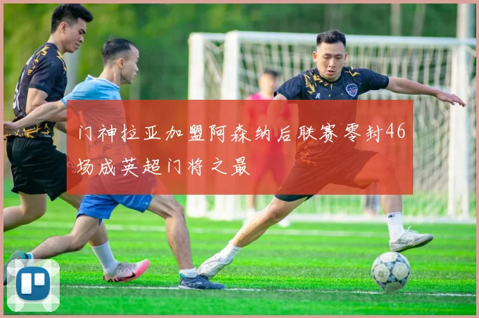 门神拉亚加盟阿森纳后联赛零封46场成英超门将之最