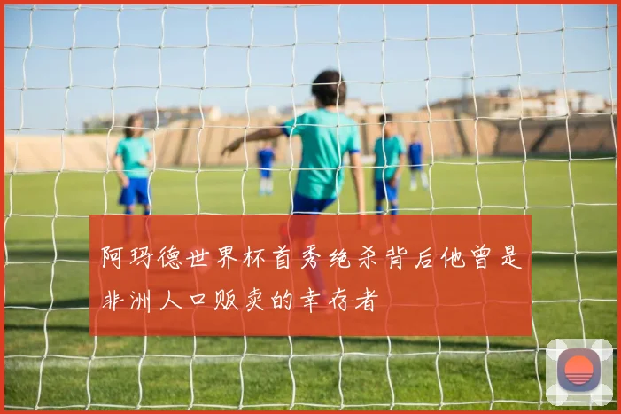 阿玛德世界杯首秀绝杀背后他曾是非洲人口贩卖的幸存者