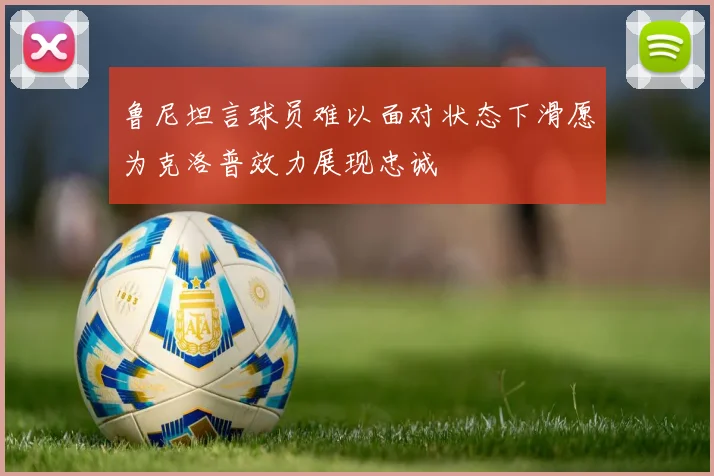 鲁尼坦言球员难以面对状态下滑愿为克洛普效力展现忠诚