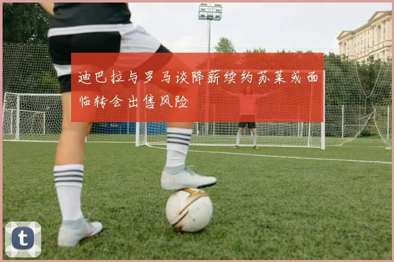 迪巴拉与罗马谈降薪续约苏莱或面临转会出售风险