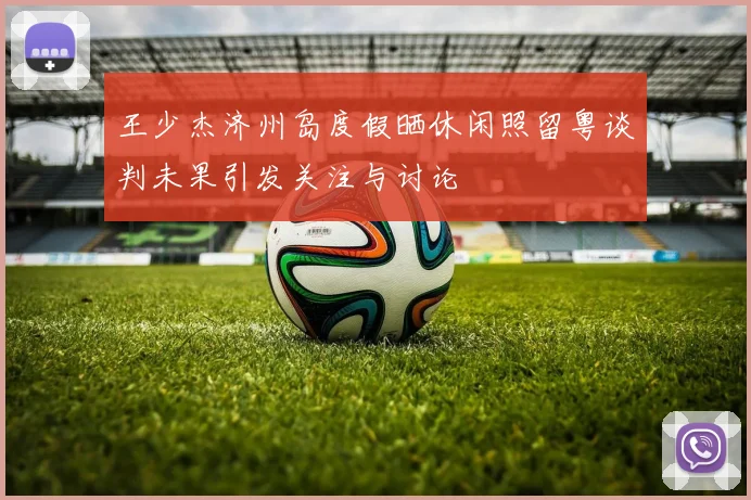 王少杰济州岛度假晒休闲照留粤谈判未果引发关注与讨论