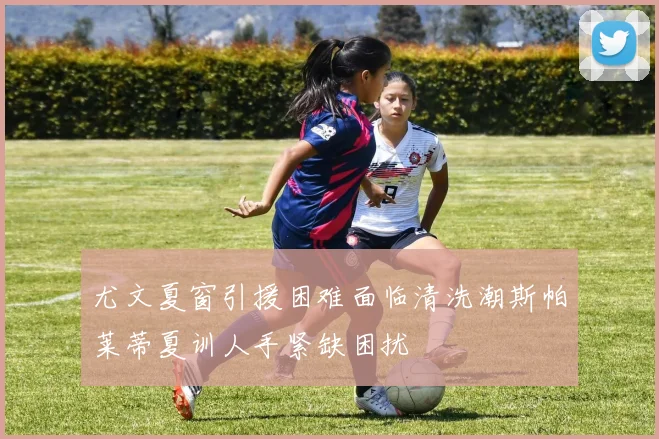 尤文夏窗引援困难面临清洗潮斯帕莱蒂夏训人手紧缺困扰