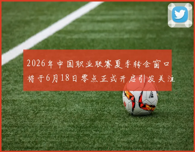 2026年中国职业联赛夏季转会窗口将于6月18日零点正式开启引发关注