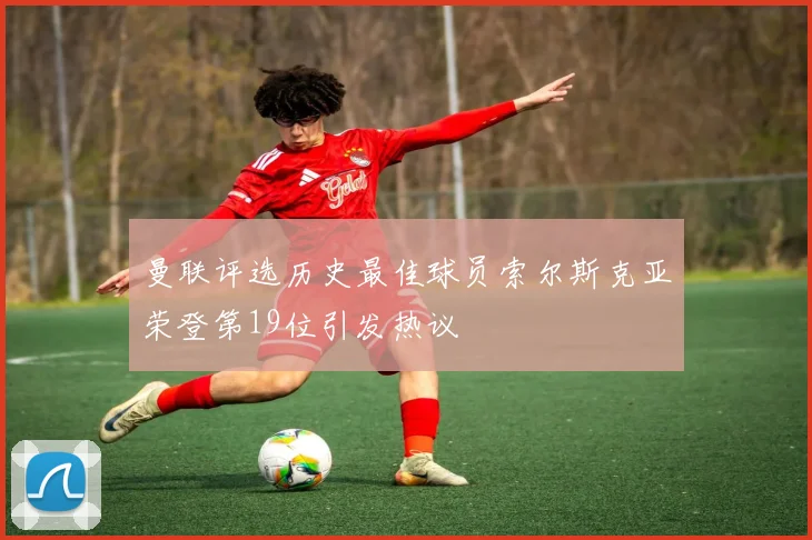 曼联评选历史最佳球员索尔斯克亚荣登第19位引发热议