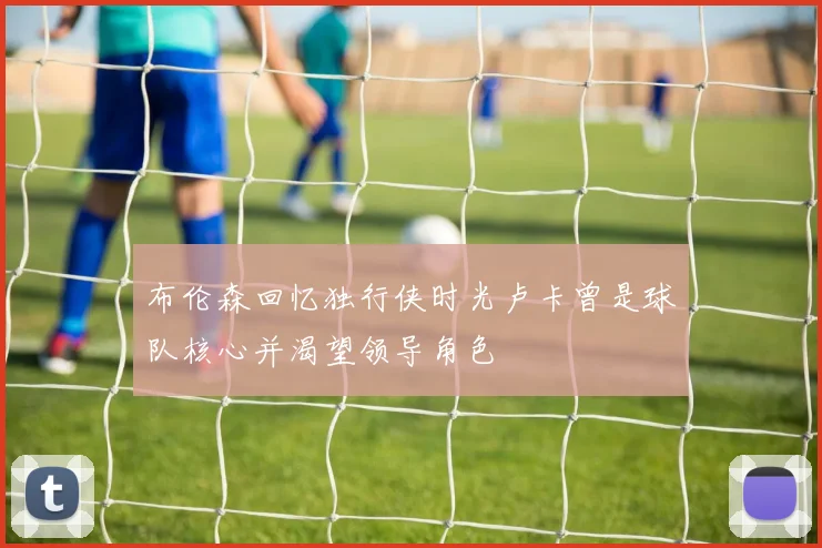 布伦森回忆独行侠时光卢卡曾是球队核心并渴望领导角色