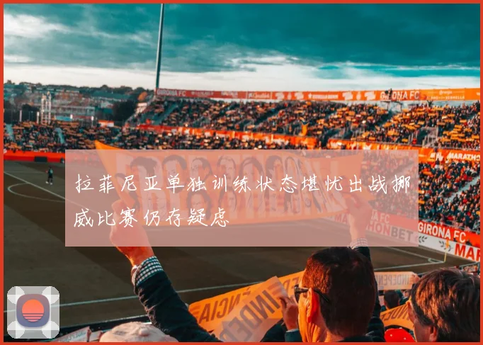 拉菲尼亚单独训练状态堪忧出战挪威比赛仍存疑虑