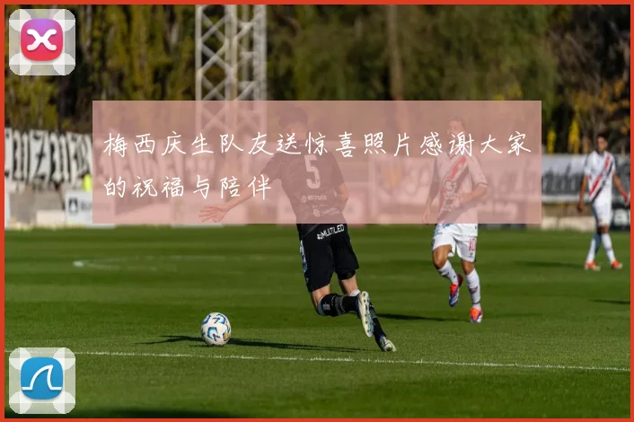梅西庆生队友送惊喜照片感谢大家的祝福与陪伴