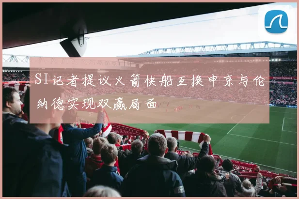SI记者提议火箭快船互换申京与伦纳德实现双赢局面
