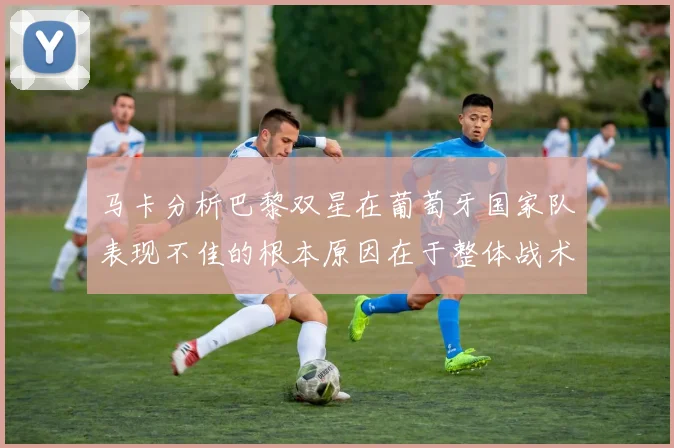 马卡分析巴黎双星在葡萄牙国家队表现不佳的根本原因在于整体战术体系问题