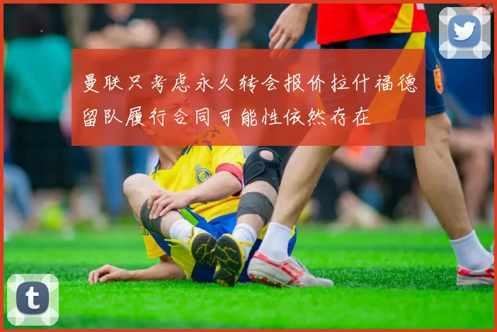 曼联只考虑永久转会报价拉什福德留队履行合同可能性依然存在