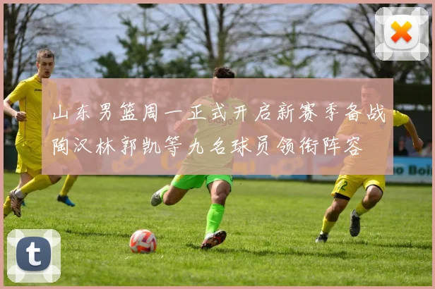 山东男篮周一正式开启新赛季备战陶汉林郭凯等九名球员领衔阵容