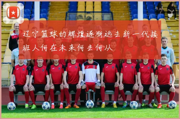 辽宁篮球的辉煌逐渐远去新一代接班人何在未来何去何从