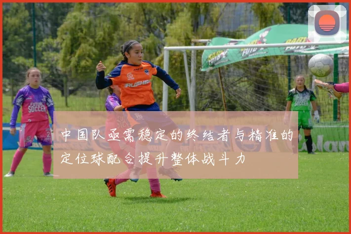 中国队亟需稳定的终结者与精准的定位球配合提升整体战斗力