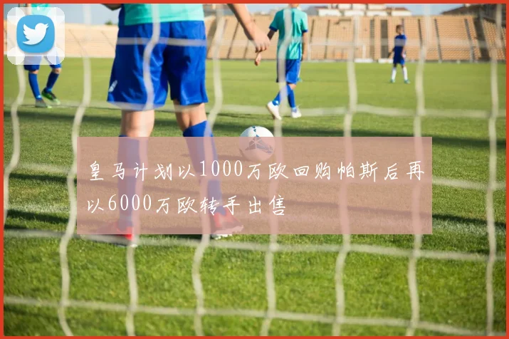 皇马计划以1000万欧回购帕斯后再以6000万欧转手出售
