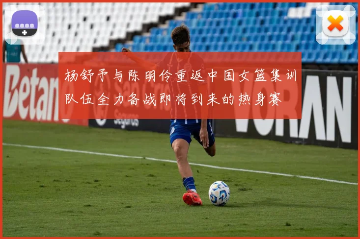 杨舒予与陈明伶重返中国女篮集训队伍全力备战即将到来的热身赛