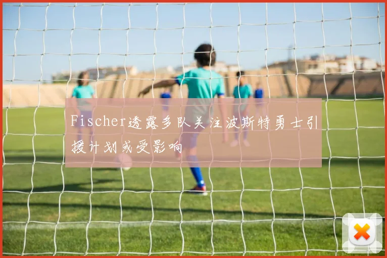 Fischer透露多队关注波斯特勇士引援计划或受影响
