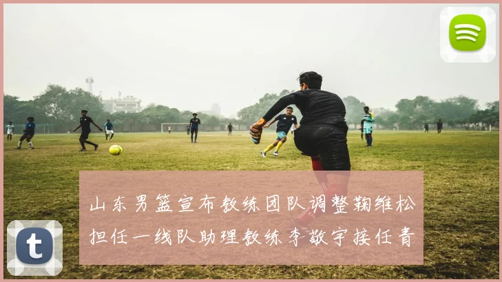 山东男篮宣布教练团队调整鞠维松担任一线队助理教练李敬宇接任青年队主教练