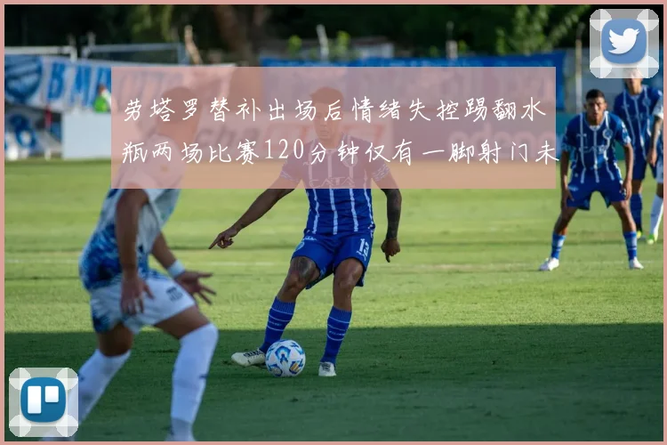劳塔罗替补出场后情绪失控踢翻水瓶两场比赛120分钟仅有一脚射门未能进球